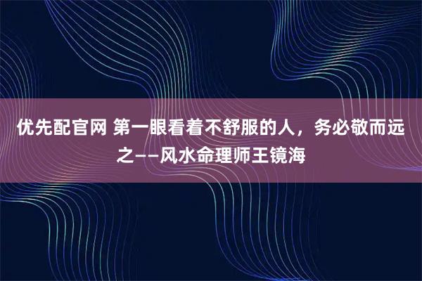 优先配官网 第一眼看着不舒服的人，务必敬而远之——风水命理师王镜海