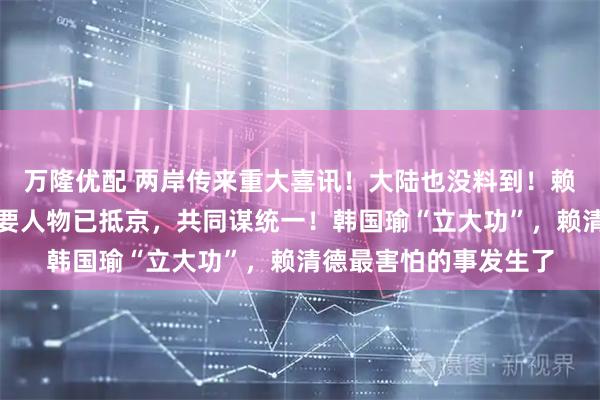 万隆优配 两岸传来重大喜讯！大陆也没料到！赖清德突然被抛弃，重要人物已抵京，共同谋统一！韩国瑜“立大功”，赖清德最害怕的事发生了