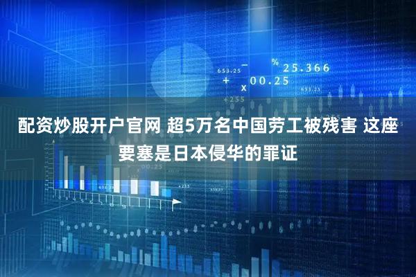 配资炒股开户官网 超5万名中国劳工被残害 这座要塞是日本侵华的罪证