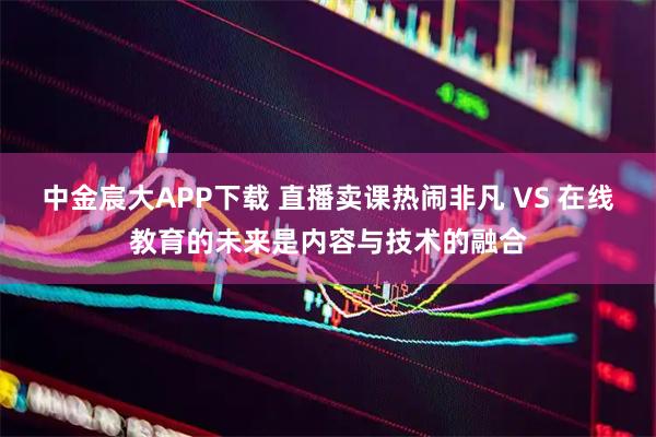中金宸大APP下载 直播卖课热闹非凡 VS 在线教育的未来是内容与技术的融合