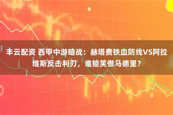 丰云配资 西甲中游暗战：赫塔费铁血防线VS阿拉维斯反击利刃，谁能笑傲马德里？