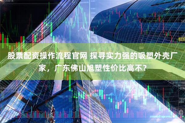 股票配资操作流程官网 探寻实力强的吸塑外壳厂家，广东佛山旭塑性价比高不？