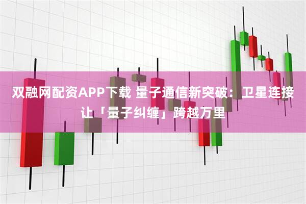 双融网配资APP下载 量子通信新突破：卫星连接让「量子纠缠」跨越万里