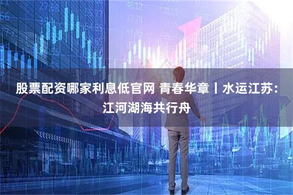 股票配资哪家利息低官网 青春华章丨水运江苏：江河湖海共行舟