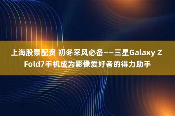 上海股票配资 初冬采风必备——三星Galaxy Z Fold7手机成为影像爱好者的得力助手