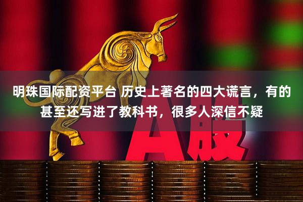 明珠国际配资平台 历史上著名的四大谎言,有的甚至还写进了教科书,很多人深信不疑