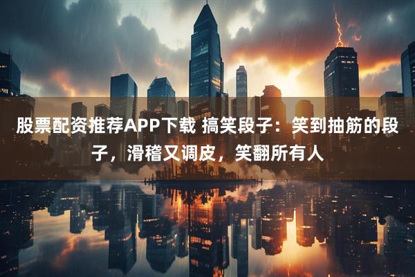 股票配资推荐APP下载 搞笑段子:笑到抽筋的段子,滑稽又调皮,笑翻所有人