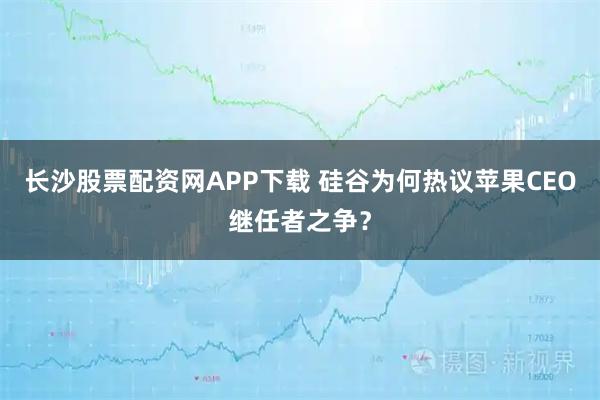 长沙股票配资网APP下载 硅谷为何热议苹果CEO继任者之争？