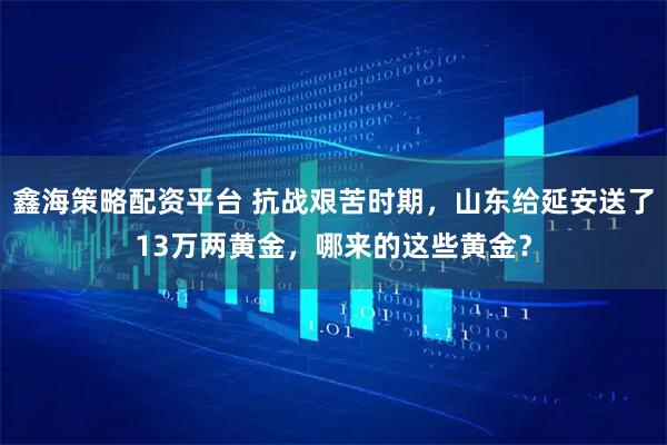 鑫海策略配资平台 抗战艰苦时期，山东给延安送了13万两黄金，哪来的这些黄金？