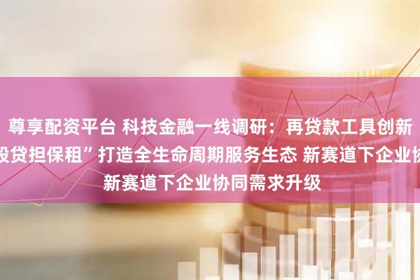 尊享配资平台 科技金融一线调研：再贷款工具创新使用模式 “股贷担保租”打造全生命周期服务生态 新赛道下企业协同需求升级