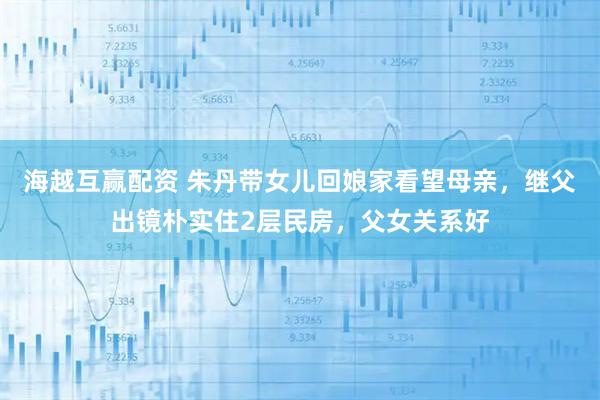 海越互赢配资 朱丹带女儿回娘家看望母亲，继父出镜朴实住2层民房，父女关系好