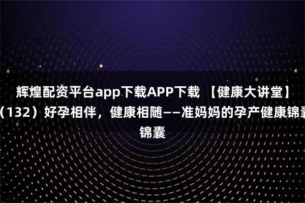 辉煌配资平台app下载APP下载 【健康大讲堂】（132）好孕相伴，健康相随——准妈妈的孕产健康锦囊
