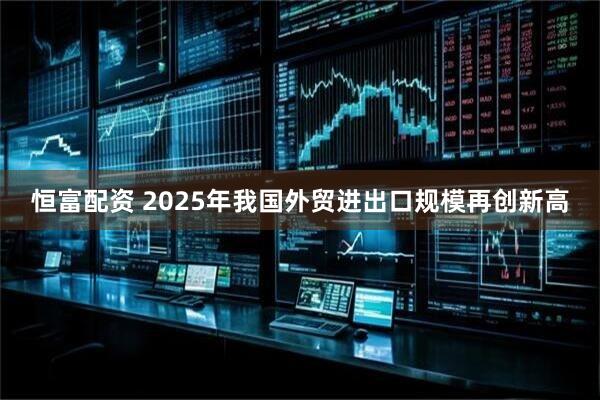 恒富配资 2025年我国外贸进出口规模再创新高