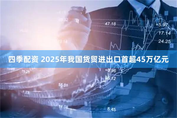 四季配资 2025年我国货贸进出口首超45万亿元