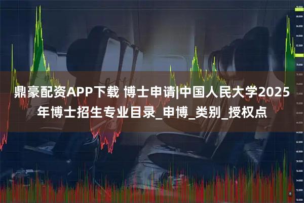鼎豪配资APP下载 博士申请|中国人民大学2025年博士招生专业目录_申博_类别_授权点