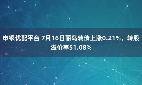 申银优配平台 7月16日丽岛转债上涨0.21%，转股溢价率51.08%