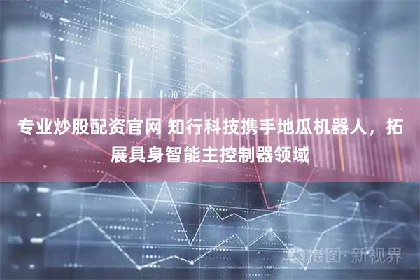 专业炒股配资官网 知行科技携手地瓜机器人，拓展具身智能主控制器领域