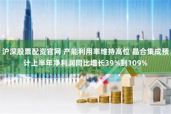 沪深股票配资官网 产能利用率维持高位 晶合集成预计上半年净利润同比增长39%到109%