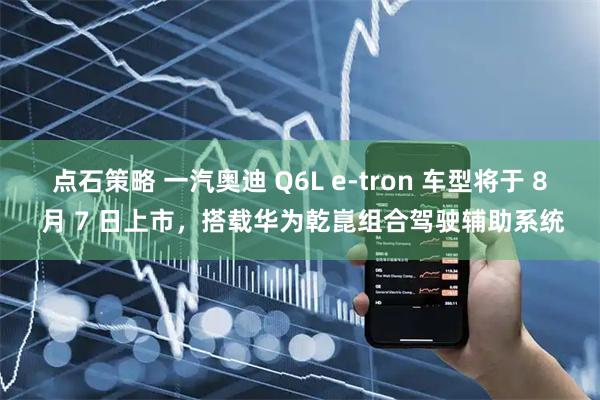 点石策略 一汽奥迪 Q6L e-tron 车型将于 8 月 7 日上市，搭载华为乾崑组合驾驶辅助系统