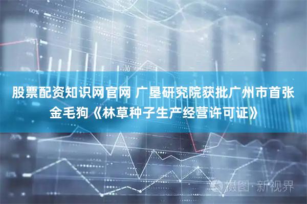 股票配资知识网官网 广垦研究院获批广州市首张金毛狗《林草种子生产经营许可证》