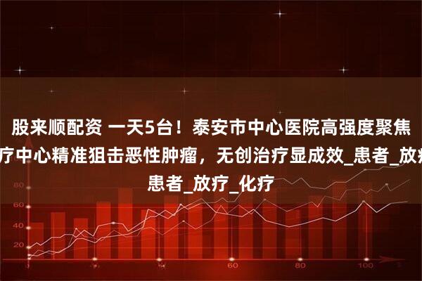 股来顺配资 一天5台！泰安市中心医院高强度聚焦超声治疗中心精准狙击恶性肿瘤，无创治疗显成效_患者_放疗_化疗