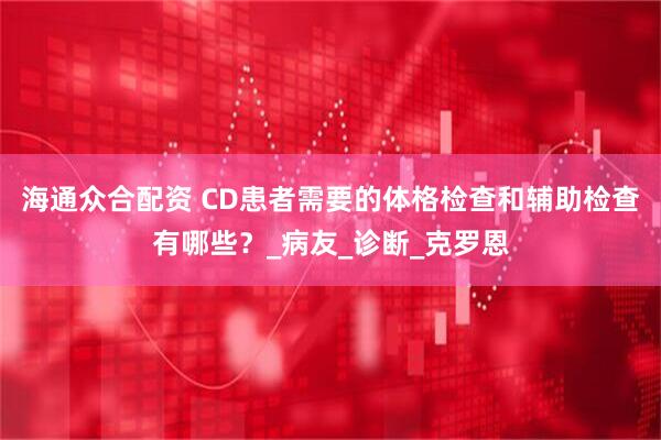 海通众合配资 CD患者需要的体格检查和辅助检查有哪些？_病友_诊断_克罗恩
