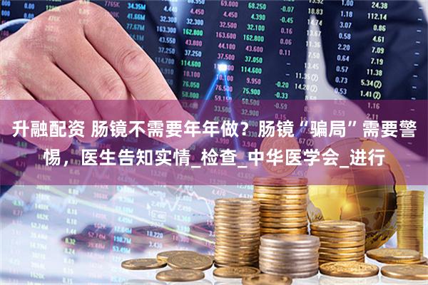 升融配资 肠镜不需要年年做？肠镜“骗局”需要警惕，医生告知实情_检查_中华医学会_进行