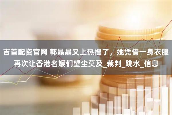 吉首配资官网 郭晶晶又上热搜了，她凭借一身衣服再次让香港名媛们望尘莫及_裁判_跳水_信息