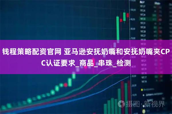 钱程策略配资官网 亚马逊安抚奶嘴和安抚奶嘴夹CPC认证要求_商品_串珠_检测