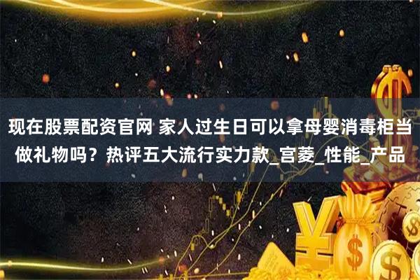 现在股票配资官网 家人过生日可以拿母婴消毒柜当做礼物吗？热评五大流行实力款_宫菱_性能_产品