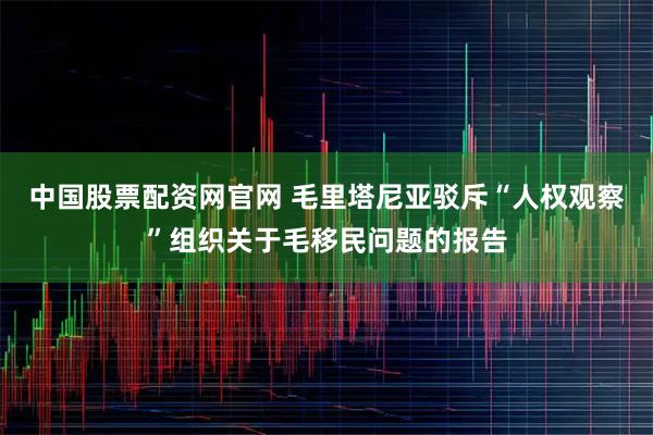 中国股票配资网官网 毛里塔尼亚驳斥“人权观察”组织关于毛移民问题的报告