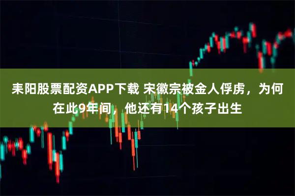 耒阳股票配资APP下载 宋徽宗被金人俘虏，为何在此9年间，他还有14个孩子出生