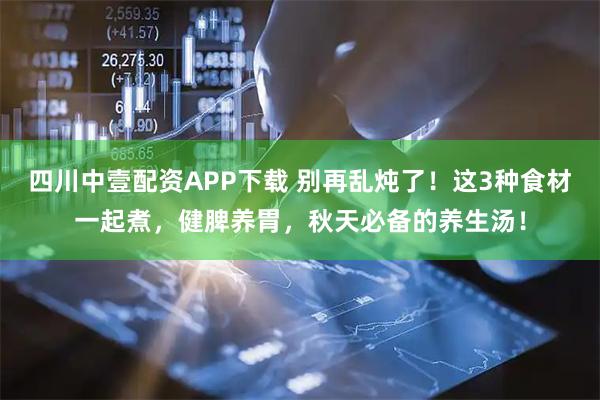 四川中壹配资APP下载 别再乱炖了！这3种食材一起煮，健脾养胃，秋天必备的养生汤！
