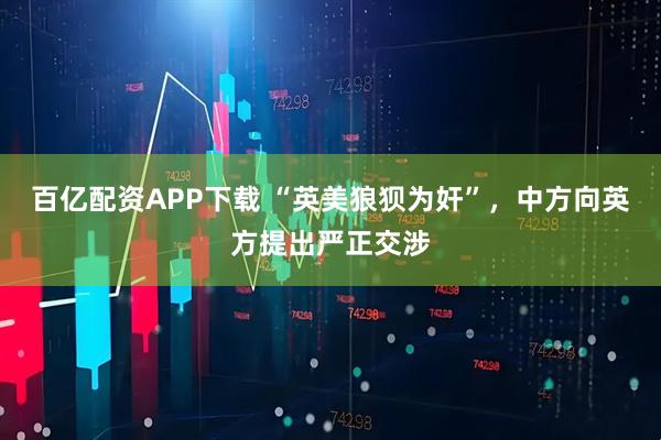 百亿配资APP下载 “英美狼狈为奸”，中方向英方提出严正交涉