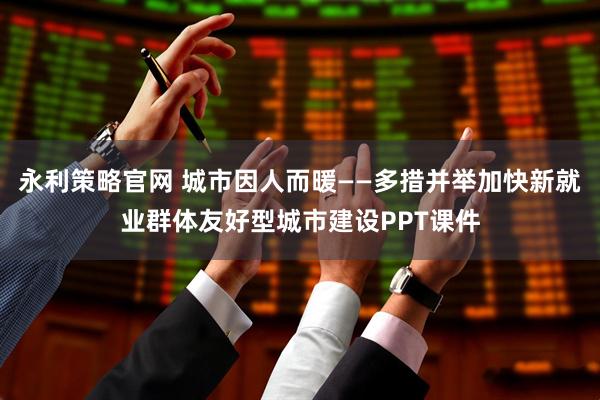 永利策略官网 城市因人而暖——多措并举加快新就业群体友好型城市建设PPT课件