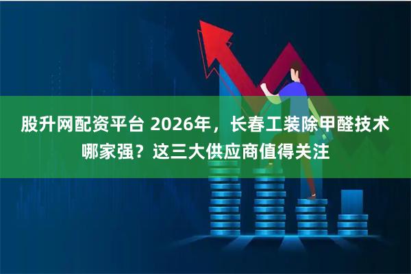 股升网配资平台 2026年，长春工装除甲醛技术哪家强？这三大供应商值得关注