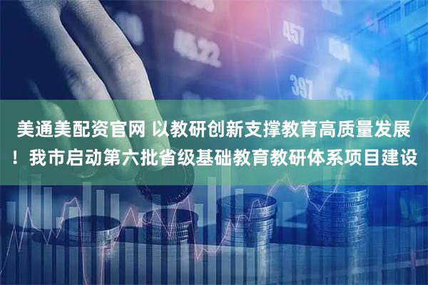 美通美配资官网 以教研创新支撑教育高质量发展！我市启动第六批省级基础教育教研体系项目建设