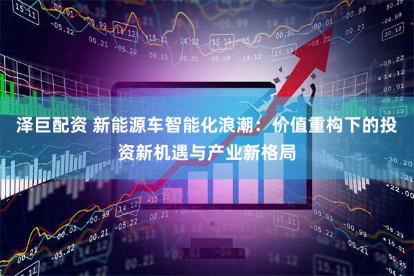 泽巨配资 新能源车智能化浪潮：价值重构下的投资新机遇与产业新格局